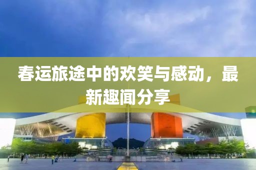 春运旅途中的欢笑与感动，最新趣闻分享