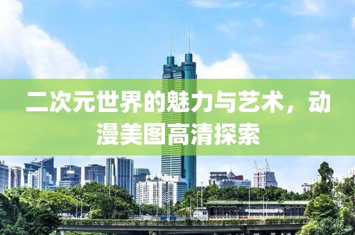 二次元世界的魅力与艺术，动漫美图高清探索