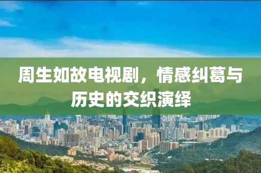 周生如故电视剧，情感纠葛与历史的交织演绎