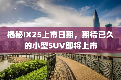 揭秘IX25上市日期，期待已久的小型SUV即将上市