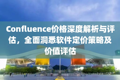 Confluence价格深度解析与评估，全面洞悉软件定价策略及价值评估