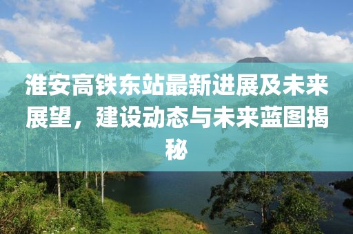 淮安高铁东站最新进展及未来展望，建设动态与未来蓝图揭秘
