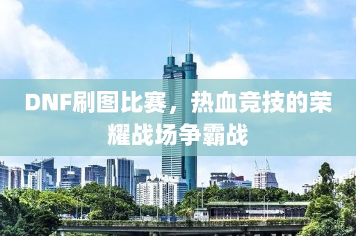 DNF刷图比赛，热血竞技的荣耀战场争霸战