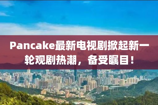 Pancake最新电视剧掀起新一轮观剧热潮，备受瞩目！