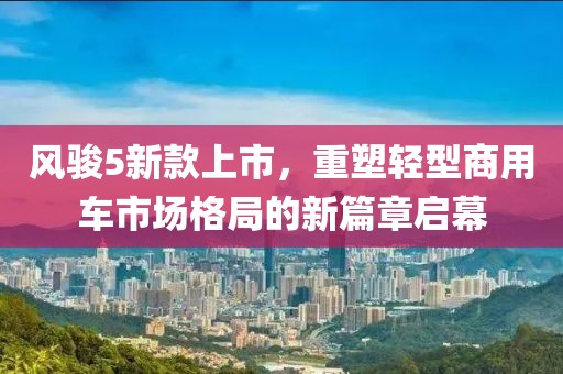 风骏5新款上市，重塑轻型商用车市场格局的新篇章启幕