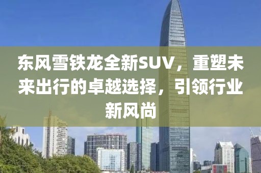 东风雪铁龙全新SUV，重塑未来出行的卓越选择，引领行业新风尚