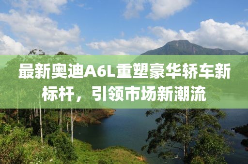 最新奥迪A6L重塑豪华轿车新标杆，引领市场新潮流
