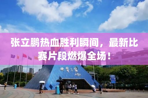 张立鹏热血胜利瞬间，最新比赛片段燃爆全场！