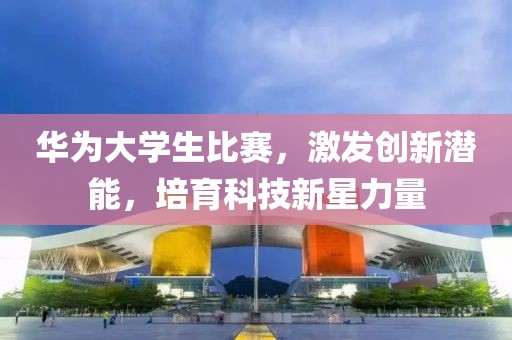 华为大学生比赛，激发创新潜能，培育科技新星力量