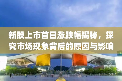新股上市首日涨跌幅揭秘，探究市场现象背后的原因与影响