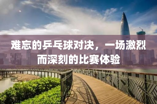难忘的乒乓球对决，一场激烈而深刻的比赛体验