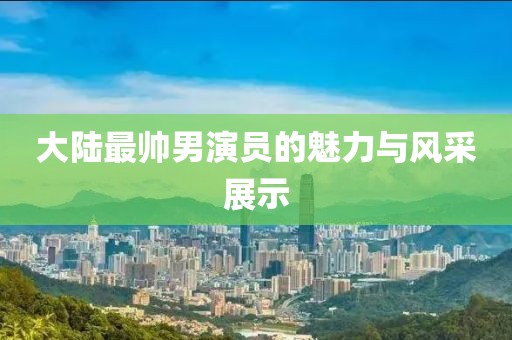 大陆最帅男演员的魅力与风采展示