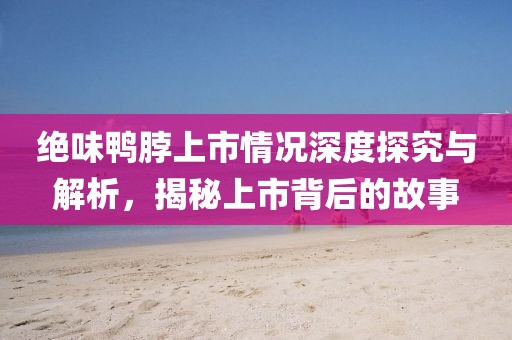 绝味鸭脖上市情况深度探究与解析，揭秘上市背后的故事