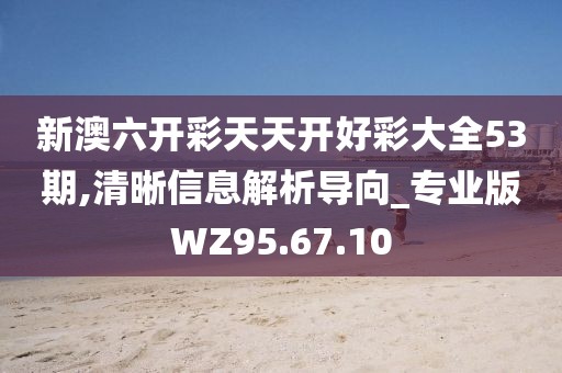 新澳六开彩天天开好彩大全53期,清晰信息解析导向_专业版WZ95.67.10