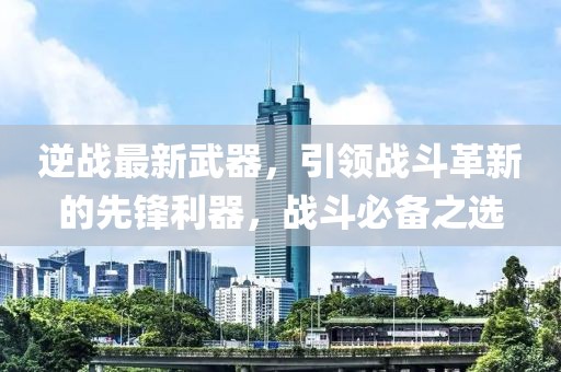 逆战最新武器，引领战斗革新的先锋利器，战斗必备之选