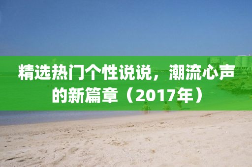 精选热门个性说说，潮流心声的新篇章（2017年）