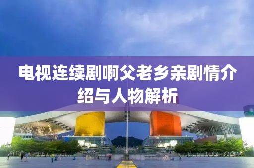 电视连续剧啊父老乡亲剧情介绍与人物解析