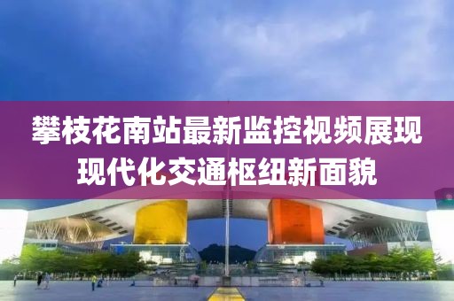 攀枝花南站最新监控视频展现现代化交通枢纽新面貌