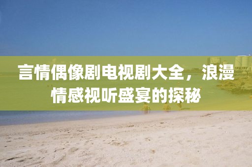 言情偶像剧电视剧大全，浪漫情感视听盛宴的探秘