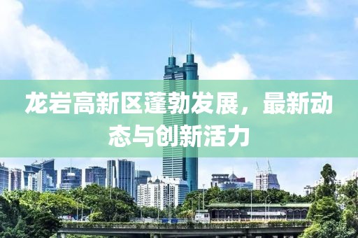 龙岩高新区蓬勃发展，最新动态与创新活力