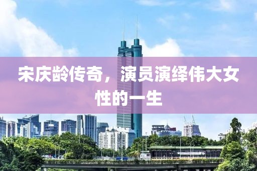 宋庆龄传奇，演员演绎伟大女性的一生