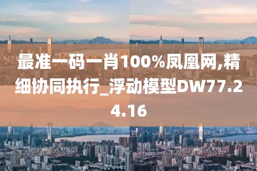 最准一码一肖100%凤凰网,精细协同执行_浮动模型DW77.24.16