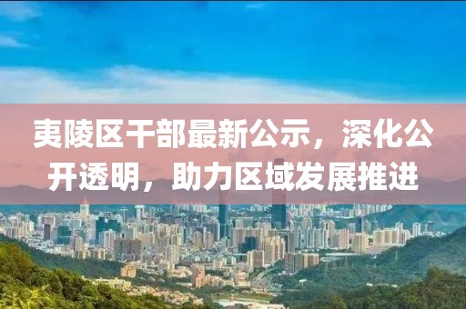 夷陵区干部最新公示，深化公开透明，助力区域发展推进