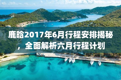 鹿晗2017年6月行程安排揭秘，全面解析六月行程计划