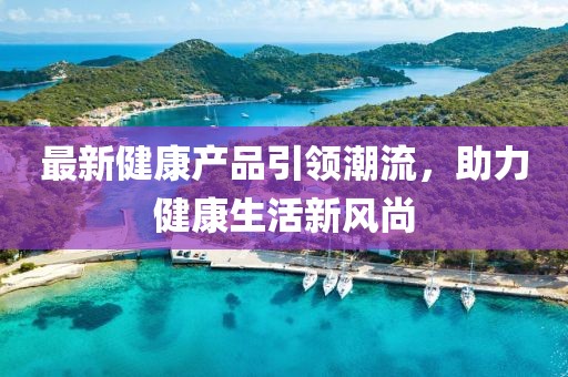 最新健康产品引领潮流，助力健康生活新风尚