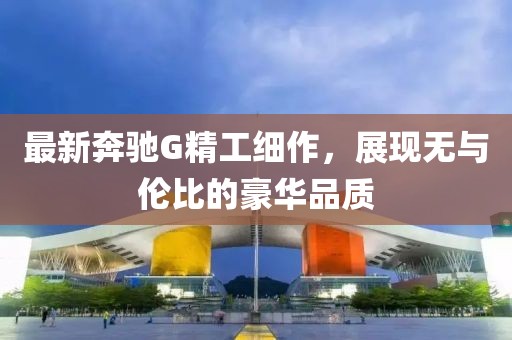 最新奔驰G精工细作，展现无与伦比的豪华品质