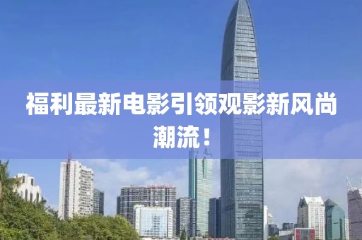 福利最新电影引领观影新风尚潮流！