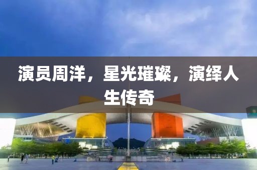演员周洋，星光璀璨，演绎人生传奇