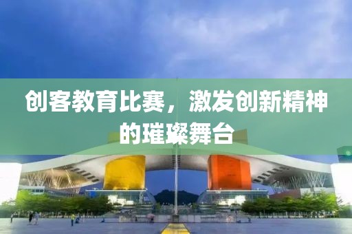 创客教育比赛，激发创新精神的璀璨舞台