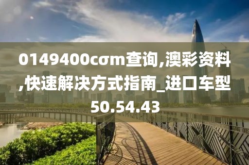 0149400cσm查询,澳彩资料,快速解决方式指南_进口车型50.54.43