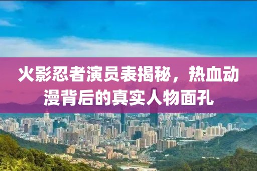 火影忍者演员表揭秘，热血动漫背后的真实人物面孔