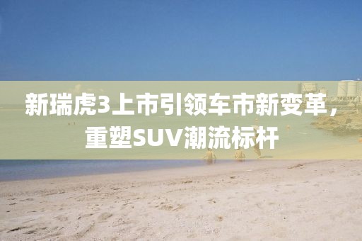 新瑞虎3上市引领车市新变革，重塑SUV潮流标杆