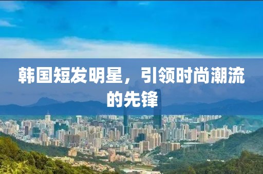 韩国短发明星，引领时尚潮流的先锋