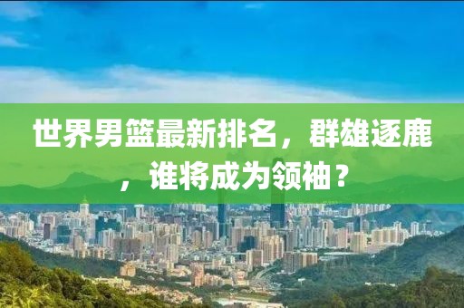 世界男篮最新排名，群雄逐鹿，谁将成为领袖？