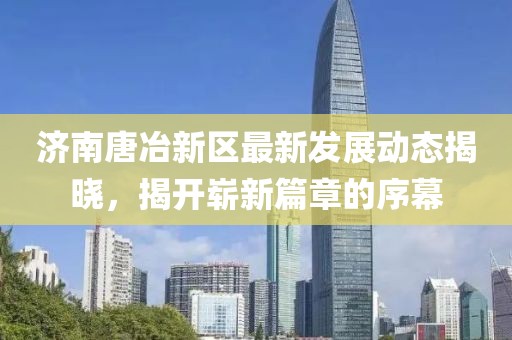 济南唐冶新区最新发展动态揭晓，揭开崭新篇章的序幕
