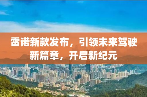 雷诺新款发布，引领未来驾驶新篇章，开启新纪元