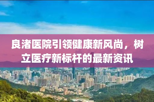 良渚医院引领健康新风尚，树立医疗新标杆的最新资讯
