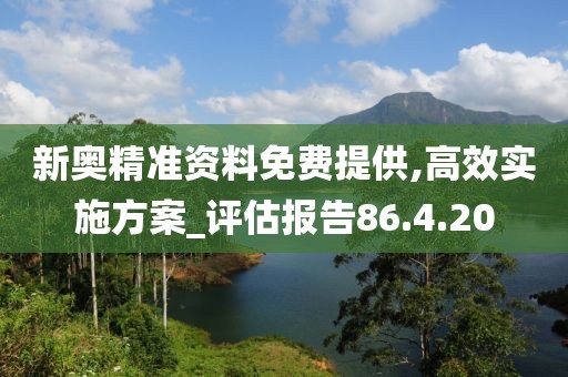 新奥精准资料免费提供,高效实施方案_评估报告86.4.20