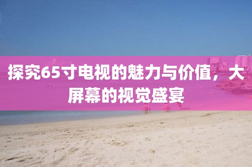 探究65寸电视的魅力与价值，大屏幕的视觉盛宴