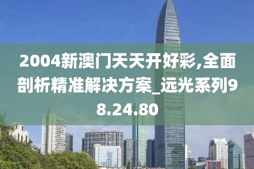 2004新澳门天天开好彩,全面剖析精准解决方案_远光系列98.24.80