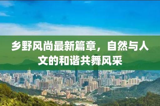 乡野风尚最新篇章，自然与人文的和谐共舞风采