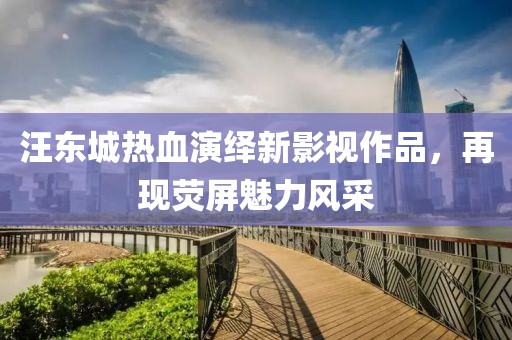 汪东城热血演绎新影视作品，再现荧屏魅力风采