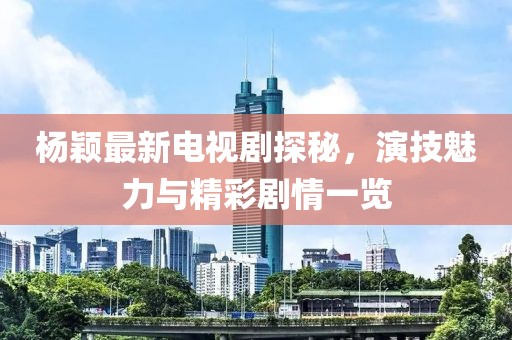 杨颖最新电视剧探秘，演技魅力与精彩剧情一览