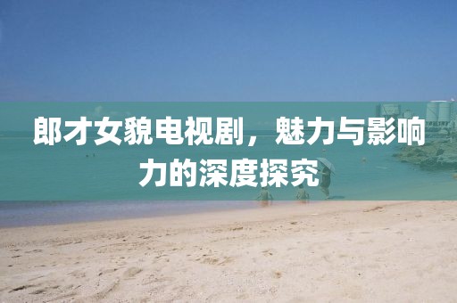 郎才女貌电视剧，魅力与影响力的深度探究