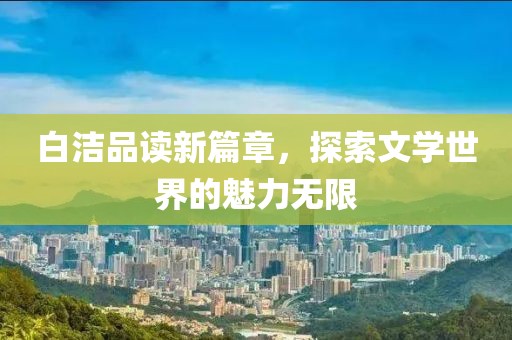 白洁品读新篇章，探索文学世界的魅力无限