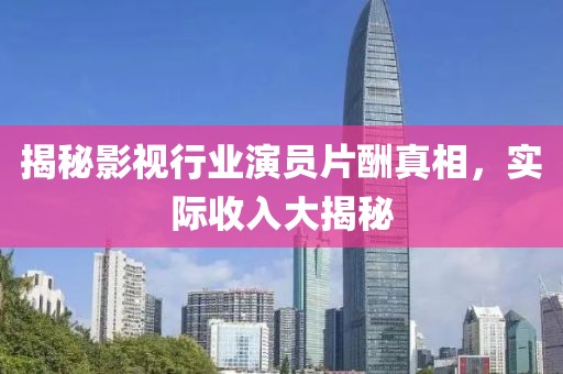 揭秘影视行业演员片酬真相，实际收入大揭秘
